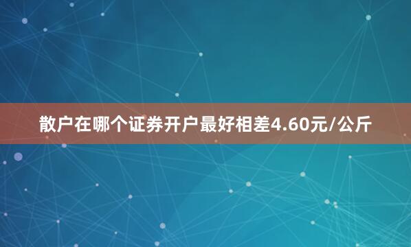 散户在哪个证券开户最好相差4.60元/公斤