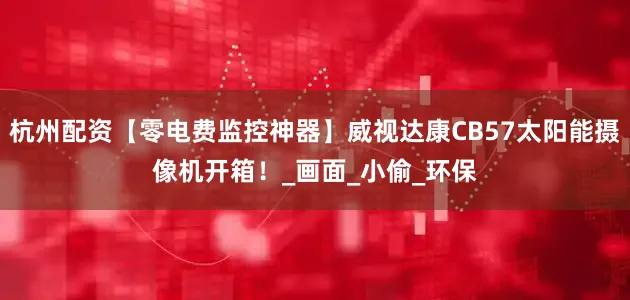 杭州配资【零电费监控神器】威视达康CB57太阳能摄像机开箱！_画面_小偷_环保