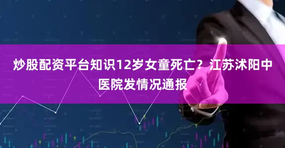 炒股配资平台知识12岁女童死亡？江苏沭阳中医院发情况通报