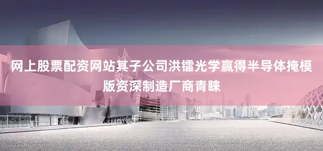 网上股票配资网站其子公司洪镭光学赢得半导体掩模版资深制造厂商青睐