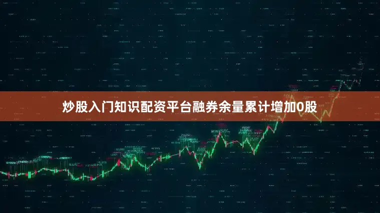 炒股入门知识配资平台融券余量累计增加0股
