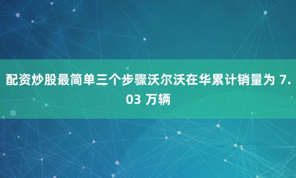 配资炒股最简单三个步骤沃尔沃在华累计销量为 7.03 万辆