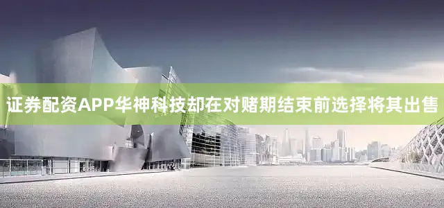 证券配资APP华神科技却在对赌期结束前选择将其出售
