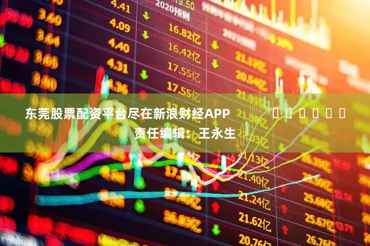 东莞股票配资平台尽在新浪财经APP            						责任编辑：王永生