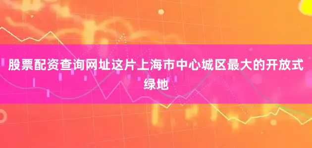 股票配资查询网址这片上海市中心城区最大的开放式绿地
