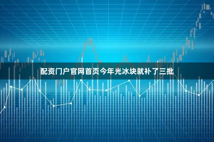配资门户官网首页今年光冰块就补了三批